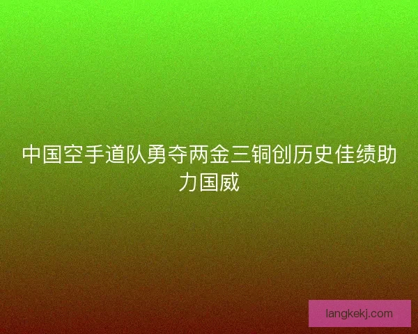 中国空手道队勇夺两金三铜创历史佳绩助力国威